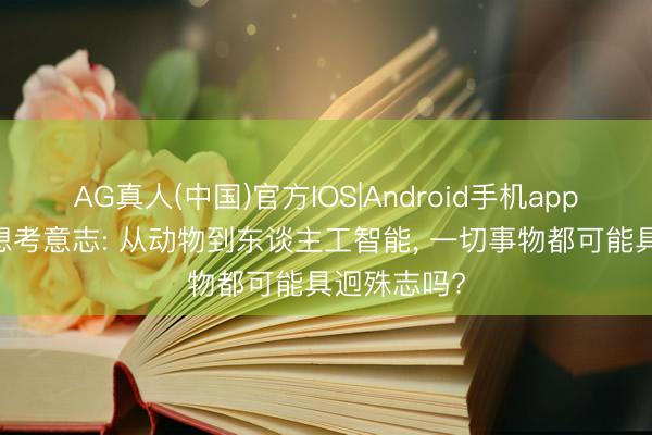 AG真人(中国)官方IOS|Android手机app下载 再行想考意志: 从动物到东谈主工智能， 一切事物都可能具迥殊志吗?