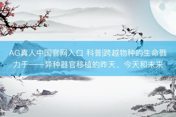 AG真人中国官网入口 科普|跨越物种的生命戮力于——异种器官移植的昨天、今天和未来