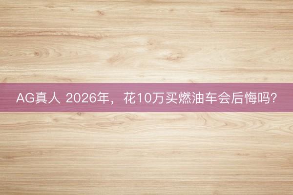 AG真人 2026年，花10万买燃油车会后悔吗？