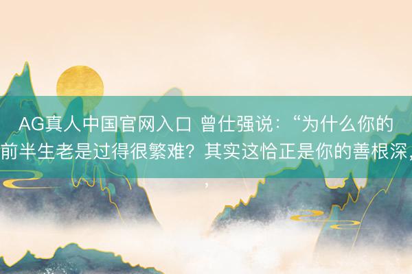 AG真人中国官网入口 曾仕强说：“为什么你的前半生老是过得很繁难？其实这恰正是你的善根深，