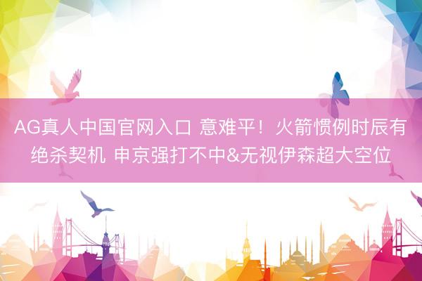 AG真人中国官网入口 意难平！火箭惯例时辰有绝杀契机 申京强打不中&无视伊森超大空位