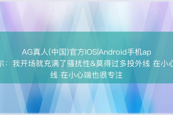 AG真人(中国)官方IOS|Android手机app下载 卡斯尔：我开场就充满了骚扰性&莫得过多投外线 在小心端也很专注