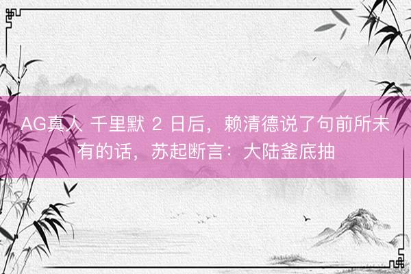 AG真人 千里默 2 日后，赖清德说了句前所未有的话，苏起断言：大陆釜底抽