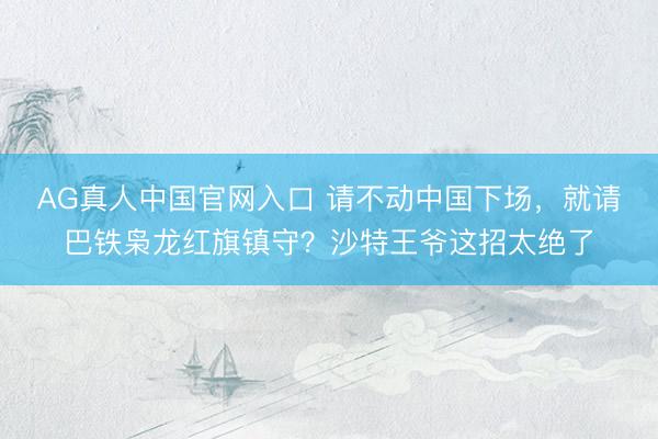 AG真人中国官网入口 请不动中国下场，就请巴铁枭龙红旗镇守？沙特王爷这招太绝了