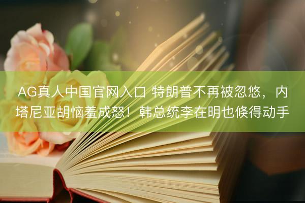 AG真人中国官网入口 特朗普不再被忽悠，内塔尼亚胡恼羞成怒！韩总统李在明也倏得动手