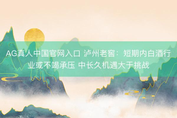 AG真人中国官网入口 泸州老窖：短期内白酒行业或不竭承压 中长久机遇大于挑战