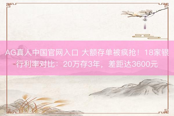 AG真人中国官网入口 大额存单被疯抢！18家银行利率对比：20万存3年，差距达3600元