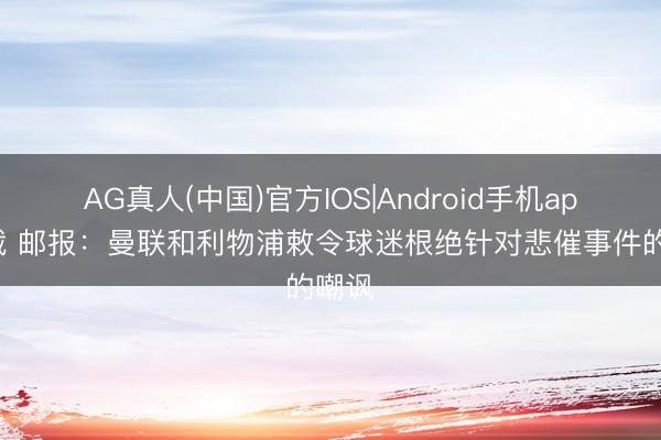 AG真人(中国)官方IOS|Android手机app下载 邮报：曼联和利物浦敕令球迷根绝针对悲催事件的嘲讽