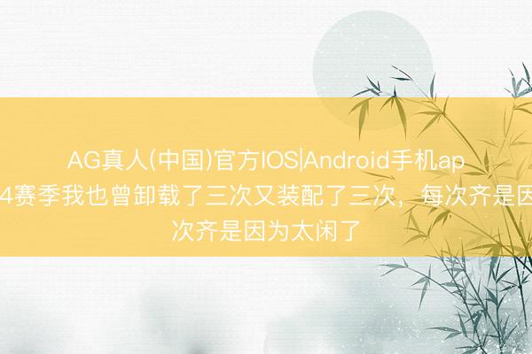AG真人(中国)官方IOS|Android手机app下载 S44赛季我也曾卸载了三次又装配了三次，每次齐是因为太闲了
