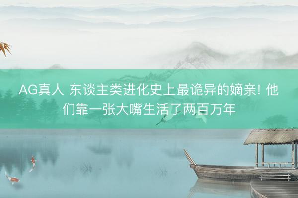 AG真人 东谈主类进化史上最诡异的嫡亲! 他们靠一张大嘴生活了两百万年