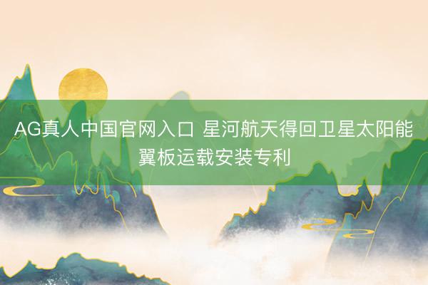AG真人中国官网入口 星河航天得回卫星太阳能翼板运载安装专利