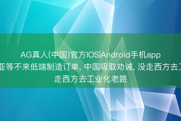 AG真人(中国)官方IOS|Android手机app下载 东南亚等不来低端制造订单， 中国吸取劝诫， 没走西方去工业化老路
