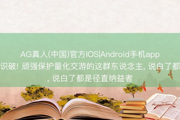AG真人(中国)官方IOS|Android手机app下载 A股早已识破! 顽强保护量化交游的这群东说念主， 说白了都是径直纳益者