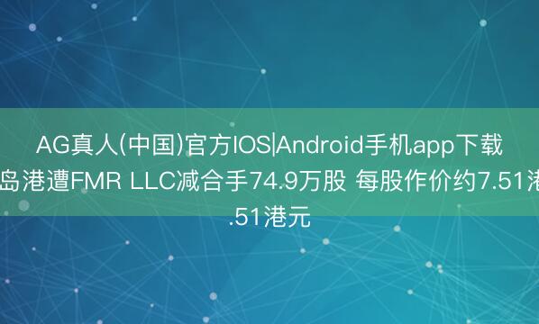 AG真人(中国)官方IOS|Android手机app下载 青岛港遭FMR LLC减合手74.9万股 每股作价约7.51港元