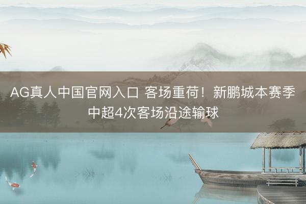 AG真人中国官网入口 客场重荷！新鹏城本赛季中超4次客场沿途输球