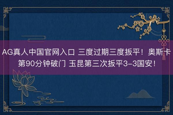 AG真人中国官网入口 三度过期三度扳平！奥斯卡第90分钟破门 玉昆第三次扳平3-3国安！