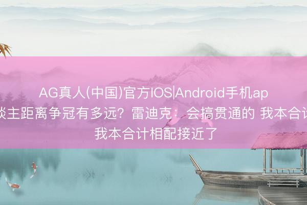 AG真人(中国)官方IOS|Android手机app下载 湖东谈主距离争冠有多远？雷迪克：会搞贯通的 我本合计相配接近了