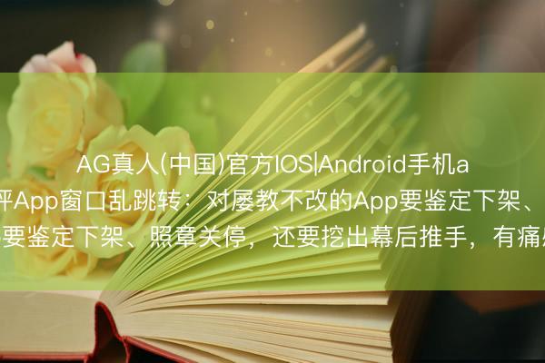 AG真人(中国)官方IOS|Android手机app下载 东说念主民日报评App窗口乱跳转：对屡教不改的App要鉴定下架、照章关停，还要挖出幕后推手，有痛感才会长记性