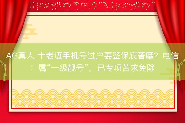 AG真人 十老迈手机号过户要签保底奢靡？电信：属“一级靓号”