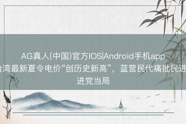 AG真人(中国)官方IOS|Android手机app下载 台湾最新夏令电价“创历史新高”，蓝营民代痛批民进党当局