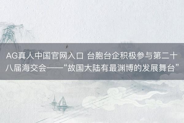 AG真人中国官网入口 台胞台企积极参与第二十八届海交会——“故国大陆有最渊博的发展舞台”