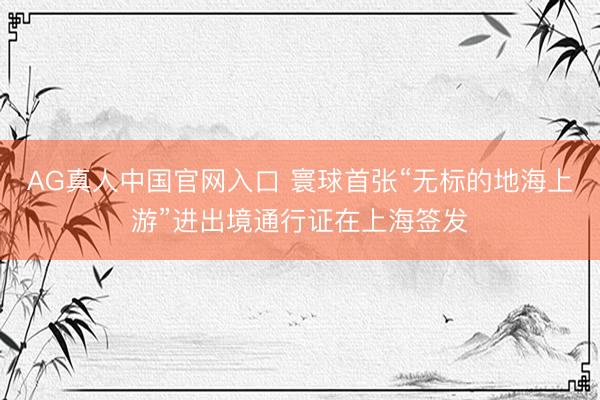 AG真人中国官网入口 寰球首张“无标的地海上游”进出境通行证在上海签发