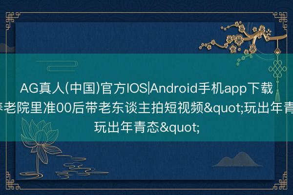 AG真人(中国)官方IOS|Android手机app下载 微记录|养老院里准00后带老东谈主拍短视频"玩出年青态"