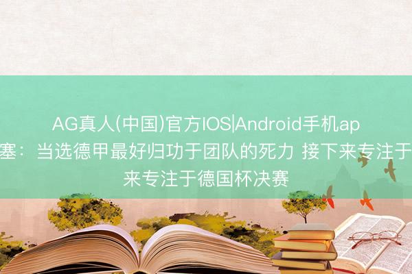 AG真人(中国)官方IOS|Android手机app下载 奥利塞：当选德甲最好归功于团队的死力 接下来专注于德国杯决赛