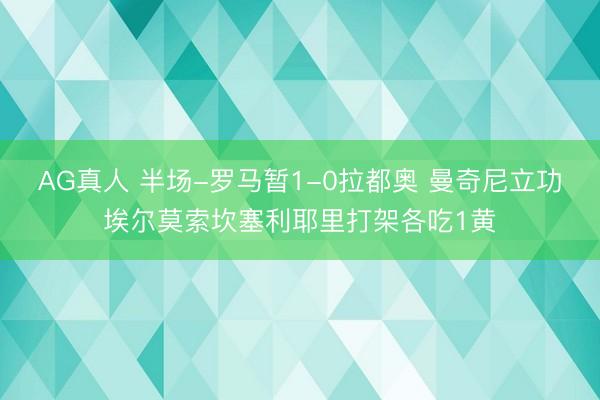 AG真人 半场-罗马暂1-0拉都奥 曼奇尼立功埃尔莫索坎塞利耶里打架各吃1黄