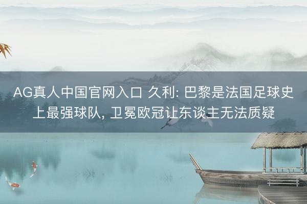 AG真人中国官网入口 久利: 巴黎是法国足球史上最强球队, 卫冕欧冠让东谈主无法质疑