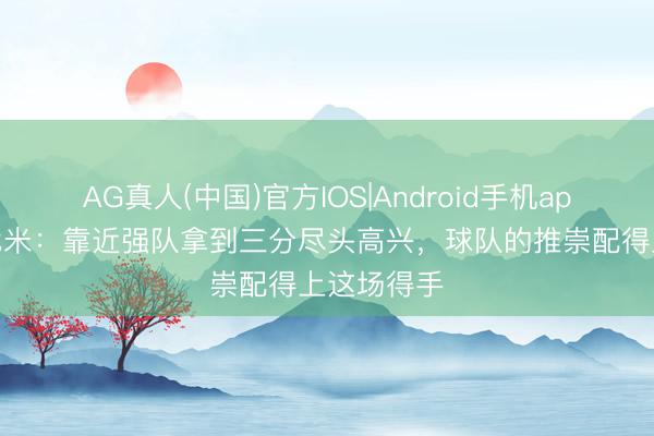AG真人(中国)官方IOS|Android手机app下载 阿代米:靠近强队拿到三分尽头高兴,球队的推崇配得上这场得手