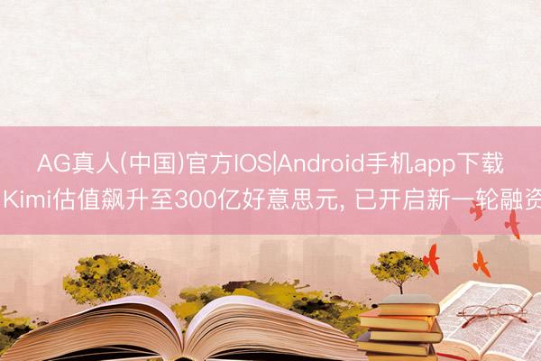 AG真人(中国)官方IOS|Android手机app下载 Kimi估值飙升至300亿好意思元, 已开启新一轮融资