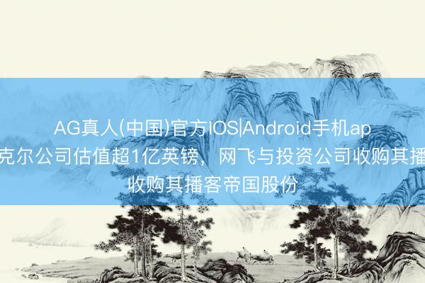 AG真人(中国)官方IOS|Android手机app下载 莱因克尔公司估值超1亿英镑，网飞与投资公司收购其播客帝国股份