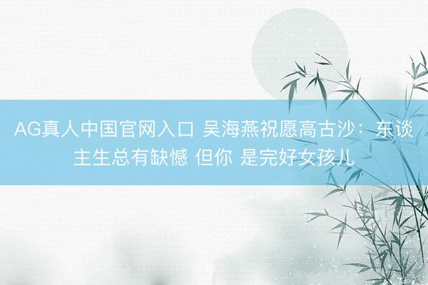 AG真人中国官网入口 吴海燕祝愿高古沙：东谈主生总有缺憾 但你 是完好女孩儿
