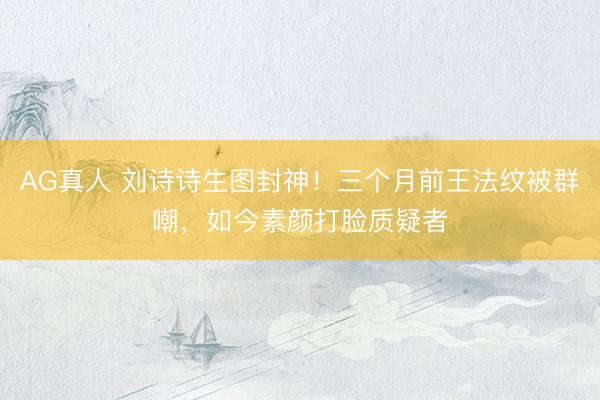 AG真人 刘诗诗生图封神！三个月前王法纹被群嘲，如今素颜打脸质疑者