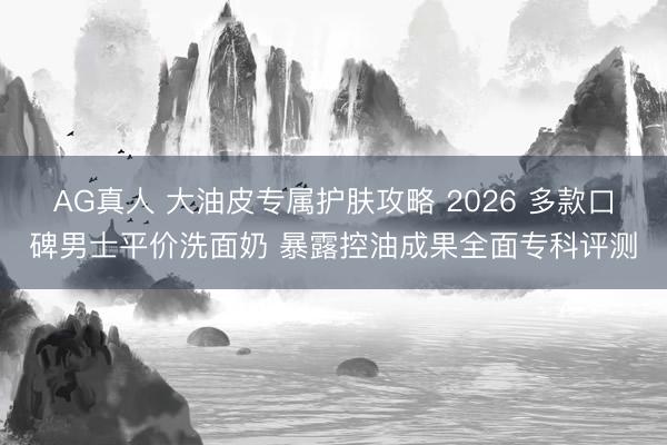 AG真人 大油皮专属护肤攻略 2026 多款口碑男士平价洗面奶 暴露控油成果全面专科评测