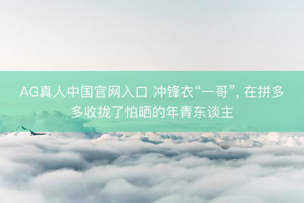 AG真人中国官网入口 冲锋衣“一哥”, 在拼多多收拢了怕晒的年青东谈主