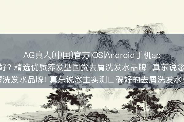 AG真人(中国)官方IOS|Android手机app下载 去屑洗发水什么牌子好? 精选优质养发型国货去屑洗发水品牌! 真东说念主实测口碑好的去屑洗发水前十