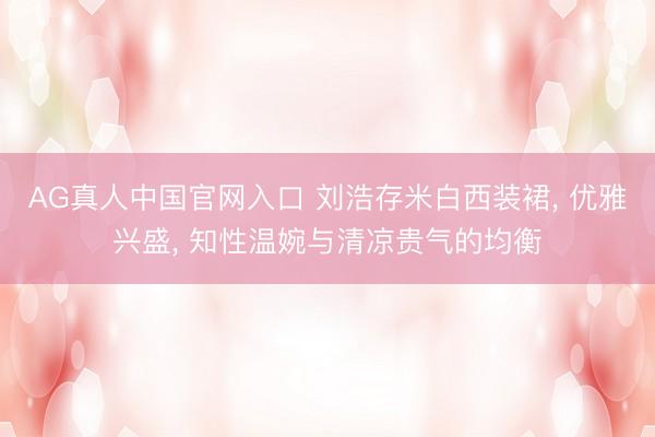 AG真人中国官网入口 刘浩存米白西装裙， 优雅兴盛， 知性温婉与清凉贵气的均衡