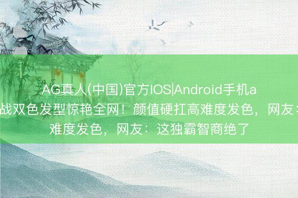 AG真人(中国)官方IOS|Android手机app下载 丁程鑫挑战双色发型惊艳全网!颜值硬扛高难度发色,网友:这独霸智商绝了