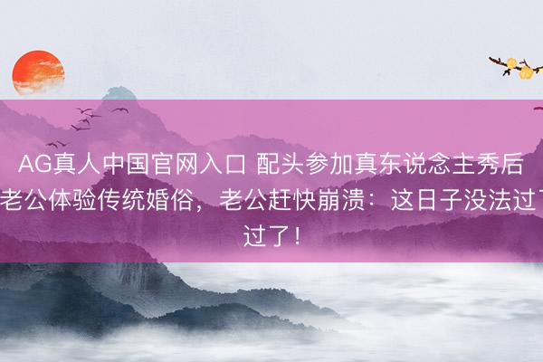 AG真人中国官网入口 配头参加真东说念主秀后逼老公体验传统婚俗,老公赶快崩溃:这日子没法过了!