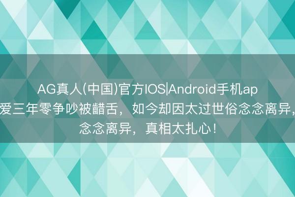 AG真人(中国)官方IOS|Android手机app下载 情侣恋爱三年零争吵被齰舌,如今却因太过世俗念念离异,真相太扎心!