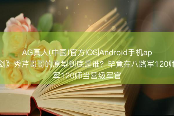 AG真人(中国)官方IOS|Android手机app下载 《亮剑》秀芹哥哥的原型到底是谁？毕竟在八路军120师当营级军官