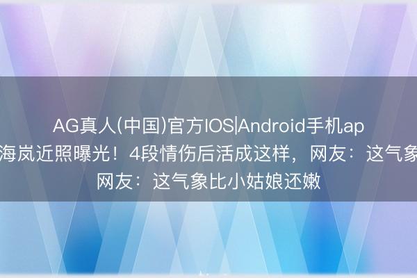 AG真人(中国)官方IOS|Android手机app下载 51岁向海岚近照曝光！4段情伤后活成这样，网友：这气象比小姑娘还嫩