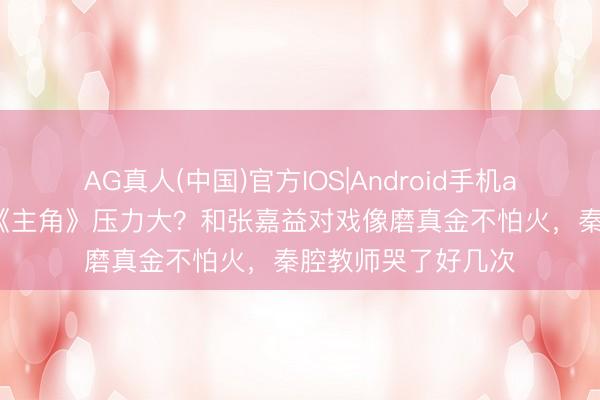 AG真人(中国)官方IOS|Android手机app下载 翟子路演《主角》压力大?和张嘉益对戏像磨真金不怕火,秦腔教师哭了好几次