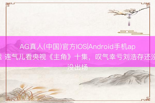 AG真人(中国)官方IOS|Android手机app下载 连气儿看央视《主角》十集，叹气幸亏刘浩存还没出场