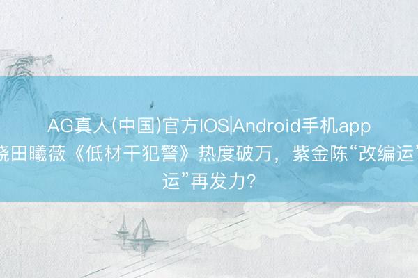 AG真人(中国)官方IOS|Android手机app下载 王骁田曦薇《低材干犯警》热度破万,紫金陈“改编运”再发力?
