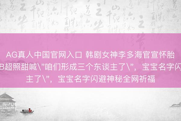AG真人中国官网入口 韩剧女神李多海官宣怀胎!成婚牵挂日晒B超照甜喊