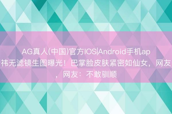 AG真人(中国)官方IOS|Android手机app下载 鞠婧祎无滤镜生图曝光!巴掌脸皮肤紧密如仙女,网友:不敢驯顺
