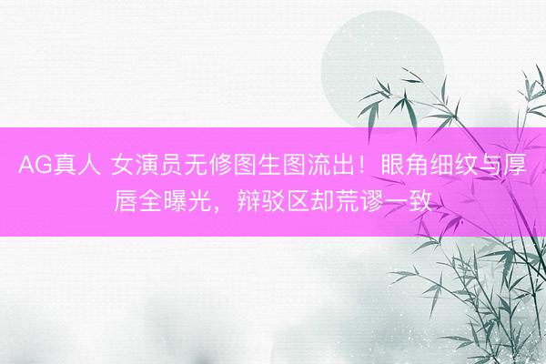 AG真人 女演员无修图生图流出！眼角细纹与厚唇全曝光，辩驳区却荒谬一致